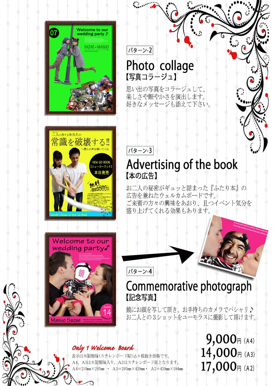 パターン２：Photo collage（写真コラージュ）思い出の写真をコラージュして、楽しさや賑やかさを演出します。好きなメッセージも添えてください。パターン３：Advertising of the book（本の広告）：お二人の秘密がギュッと詰まった『ふたり本』の広告を兼ねたウェルカムボードです。ご来賓の方々の興味をあおり、かつイベント気分を盛り上げてくれる効果もあります。パターン４：Commemoraitve photograph（記念写真）：鏡にお顔を写していただき、お手持ちのカメラでパシャリ♪お二人との3ショットをユーモラスに撮影していただけます。Only1 Welcome Board、A4サイズ(210mm×297mm)木製額縁入り9,000円、A3サイズ(297mm×420mm)木製額縁入り14,000円、A2サイズ(420mm×594mm)スチレンボード貼り17,000円　※価格表示は木製額縁（またはスチレンボード貼）込＆税抜きです。